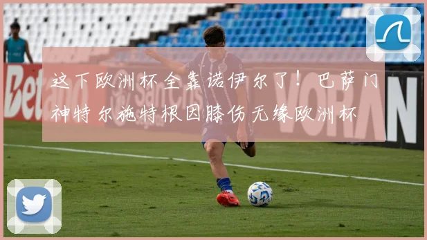这下欧洲杯全靠诺伊尔了！巴萨门神特尔施特根因膝伤无缘欧洲杯