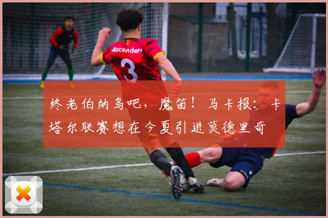 终老伯纳乌吧，魔笛！马卡报：卡塔尔联赛想在今夏引进莫德里奇