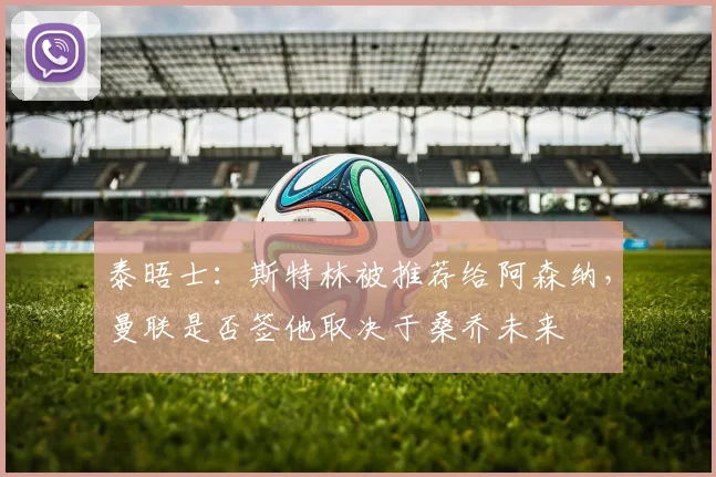 泰晤士：斯特林被推荐给阿森纳，曼联是否签他取决于桑乔未来