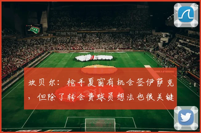 坎贝尔：枪手夏窗有机会签伊萨克，但除了转会费球员想法也很关键