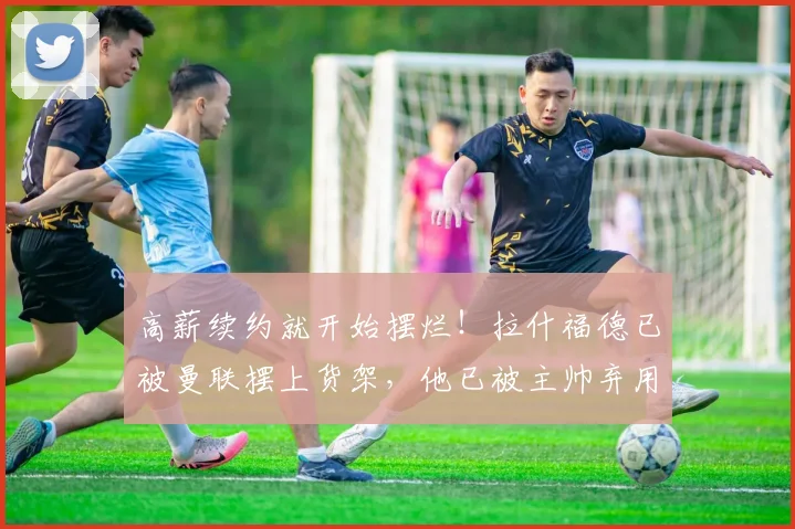 高薪续约就开始摆烂！拉什福德已被曼联摆上货架，他已被主帅弃用