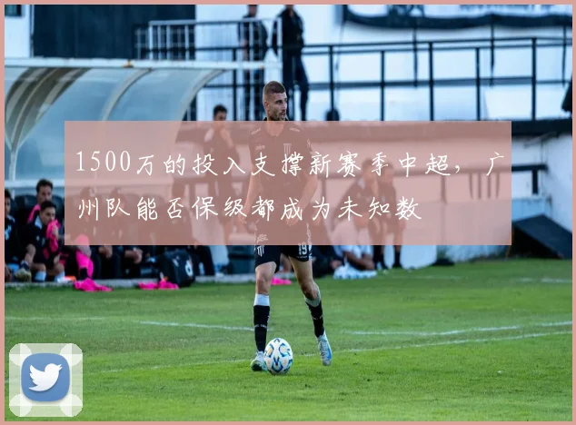 1500万的投入支撑新赛季中超，广州队能否保级都成为未知数