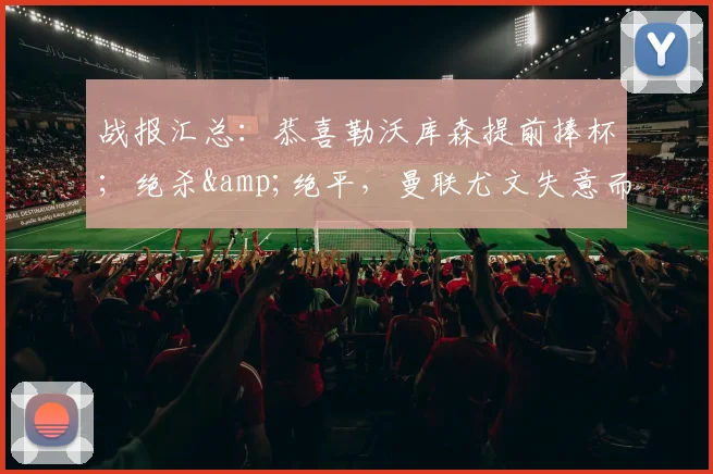 战报汇总：恭喜勒沃库森提前捧杯；绝杀&绝平，曼联尤文失意而归