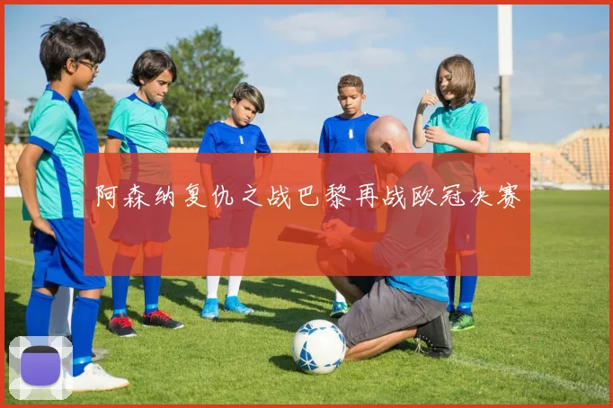 阿森纳复仇之战巴黎再战欧冠决赛