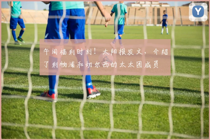 午间福利时刻！太阳报发文，介绍了利物浦和切尔西的太太团成员