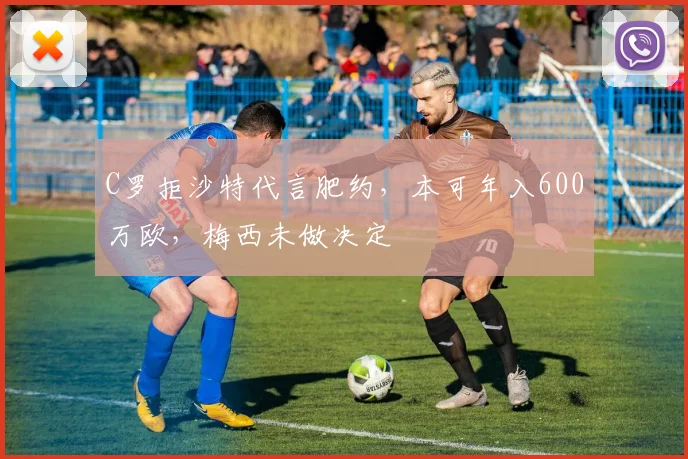 C罗拒沙特代言肥约，本可年入600万欧，梅西未做决定