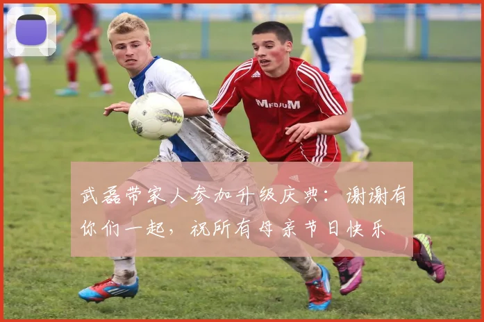 武磊带家人参加升级庆典：谢谢有你们一起，祝所有母亲节日快乐