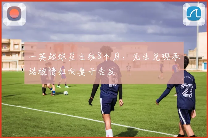 一英超球星出轨8个月，无法兑现承诺被情妇向妻子告发