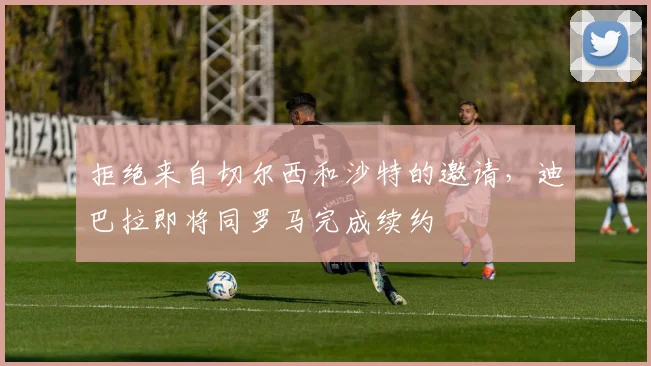 拒绝来自切尔西和沙特的邀请，迪巴拉即将同罗马完成续约