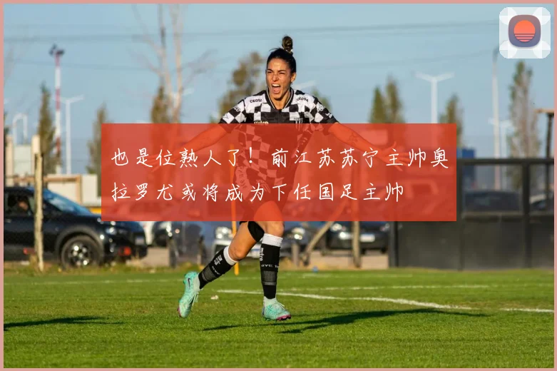 也是位熟人了！前江苏苏宁主帅奥拉罗尤或将成为下任国足主帅