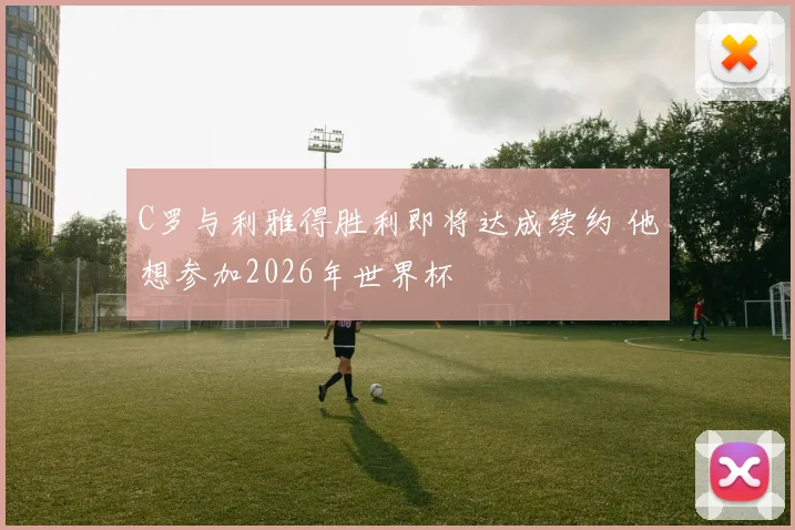 C罗与利雅得胜利即将达成续约 他想参加2026年世界杯