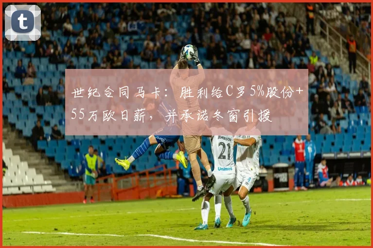 世纪合同马卡：胜利给C罗5%股份+55万欧日薪，并承诺冬窗引援