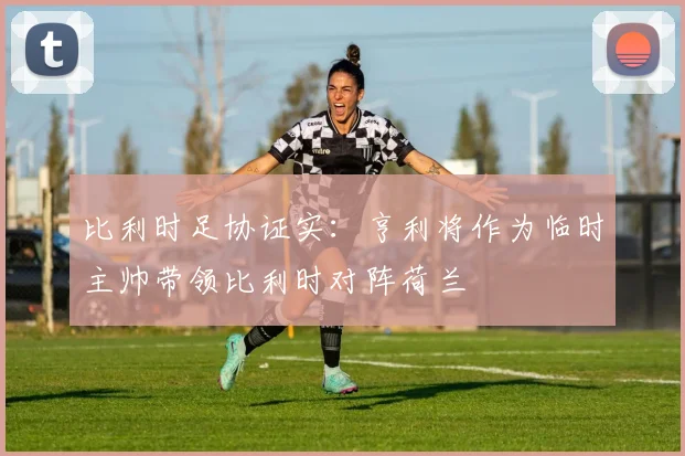 比利时足协证实：亨利将作为临时主帅带领比利时对阵荷兰