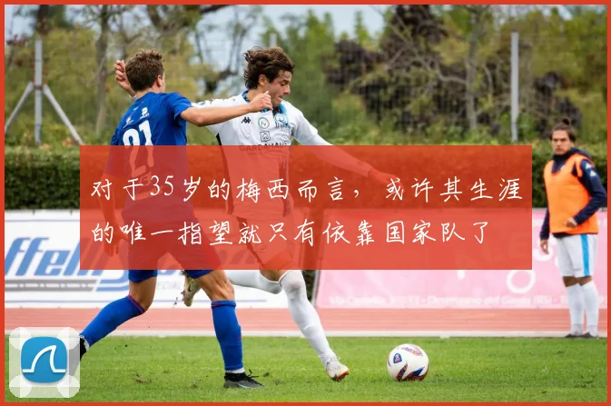 对于35岁的梅西而言，或许其生涯的唯一指望就只有依靠国家队了