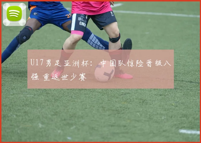 U17男足亚洲杯：中国队惊险晋级八强 重返世少赛