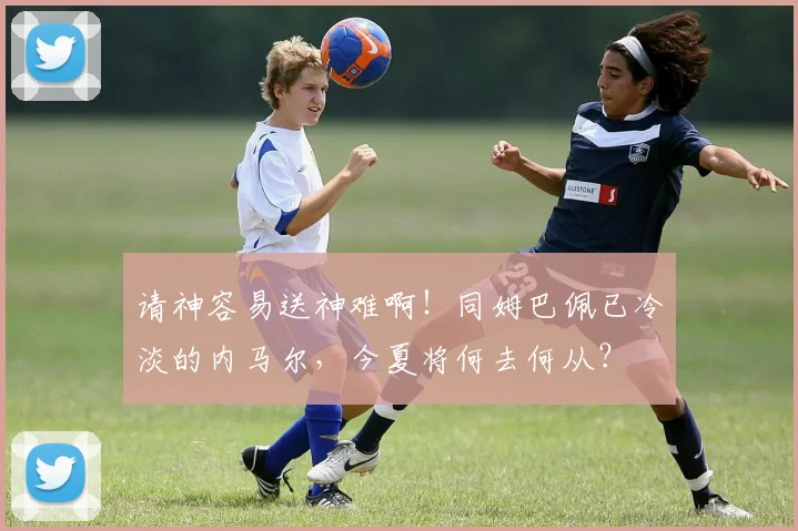 请神容易送神难啊！同姆巴佩已冷淡的内马尔，今夏将何去何从？