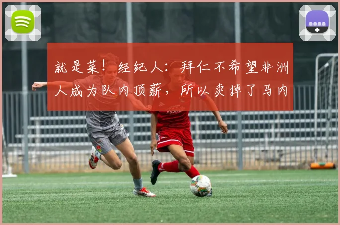 就是菜！经纪人：拜仁不希望非洲人成为队内顶薪，所以卖掉了马内