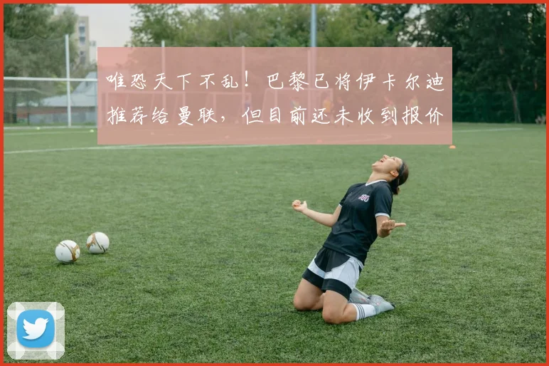 唯恐天下不乱！巴黎已将伊卡尔迪推荐给曼联，但目前还未收到报价