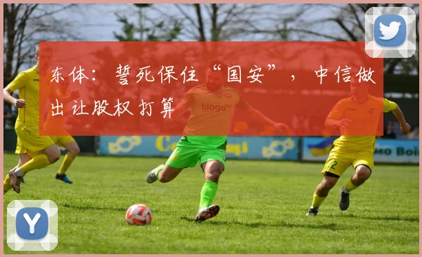 东体：誓死保住“国安”，中信做出让股权打算