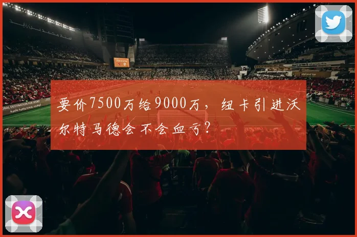 要价7500万给9000万，纽卡引进沃尔特马德会不会血亏？
