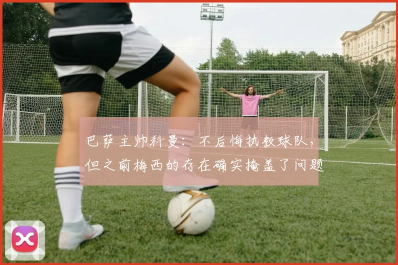 巴萨主帅科曼：不后悔执教球队，但之前梅西的存在确实掩盖了问题