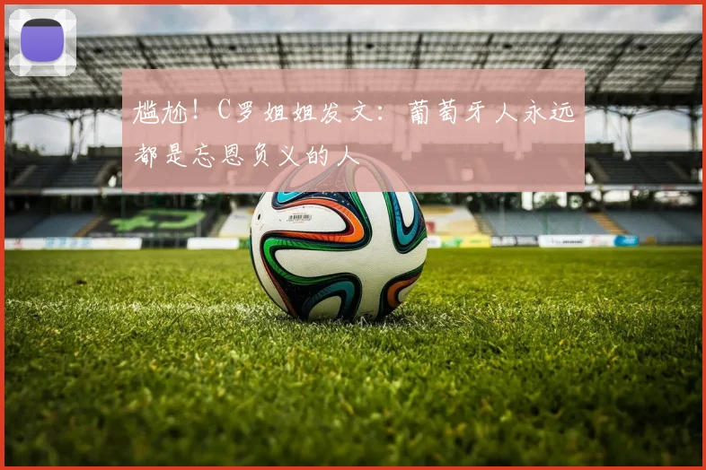 尴尬！C罗姐姐发文：葡萄牙人永远都是忘恩负义的人