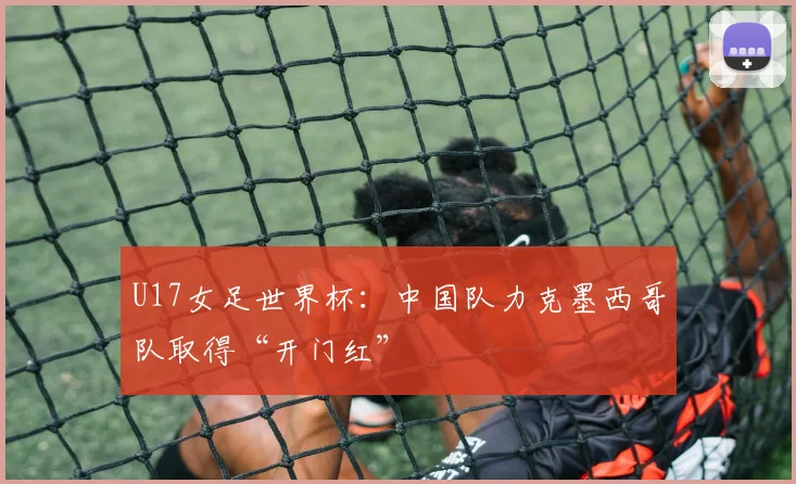 U17女足世界杯：中国队力克墨西哥队取得“开门红”