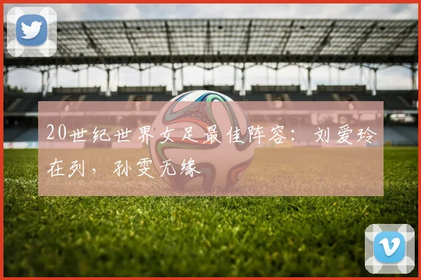 20世纪世界女足最佳阵容：刘爱玲在列，孙雯无缘