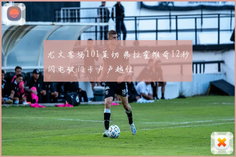 尤文客场101莱切 弗拉霍维奇12秒闪电破门卡卢卢越位