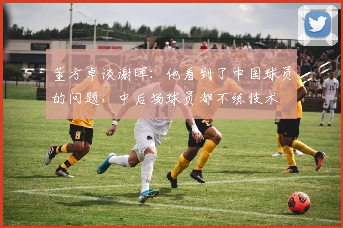 董方卓谈谢晖：他看到了中国球员的问题，中后场球员都不练技术