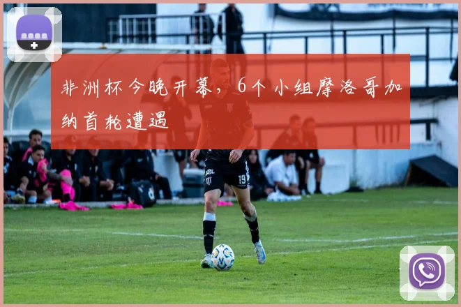 非洲杯今晚开幕，6个小组摩洛哥加纳首轮遭遇