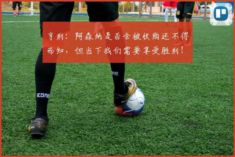 亨利：阿森纳是否会被收购还不得而知，但当下我们需要享受胜利！
