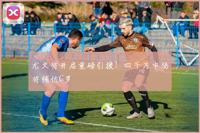 尤文将开启重磅引援！四千万中场将辅佐C罗
