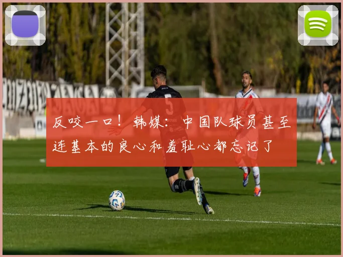 反咬一口！韩媒：中国队球员甚至连基本的良心和羞耻心都忘记了