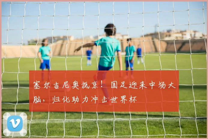 塞尔吉尼奥抵京！国足迎来中场大脑，归化助力冲击世界杯