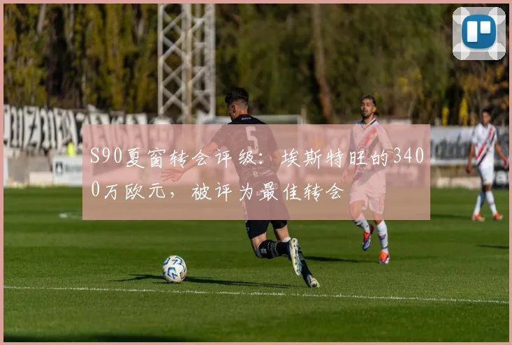 S90夏窗转会评级：埃斯特旺的3400万欧元，被评为最佳转会